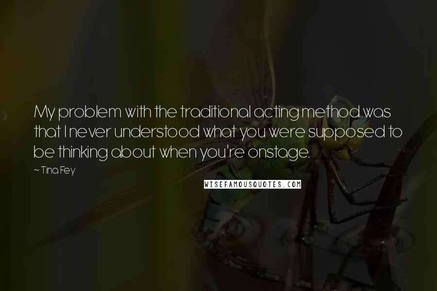 Tina Fey Quotes: My problem with the traditional acting method was that I never understood what you were supposed to be thinking about when you're onstage.