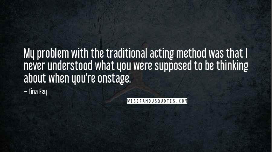 Tina Fey Quotes: My problem with the traditional acting method was that I never understood what you were supposed to be thinking about when you're onstage.