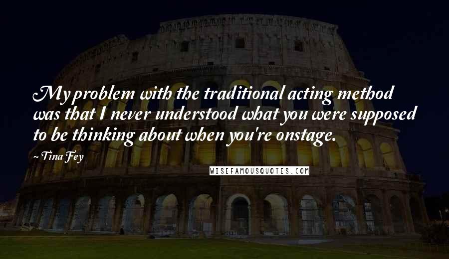 Tina Fey Quotes: My problem with the traditional acting method was that I never understood what you were supposed to be thinking about when you're onstage.