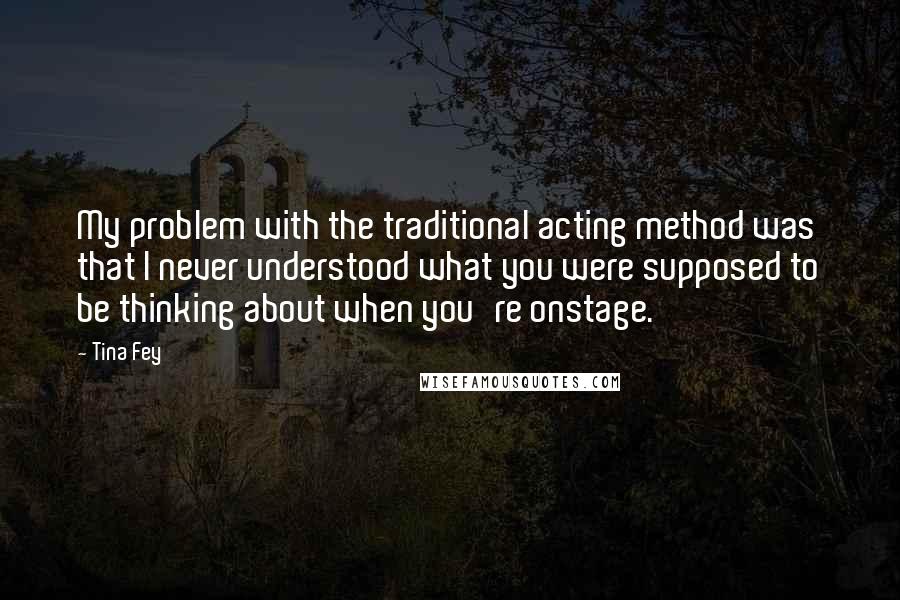 Tina Fey Quotes: My problem with the traditional acting method was that I never understood what you were supposed to be thinking about when you're onstage.