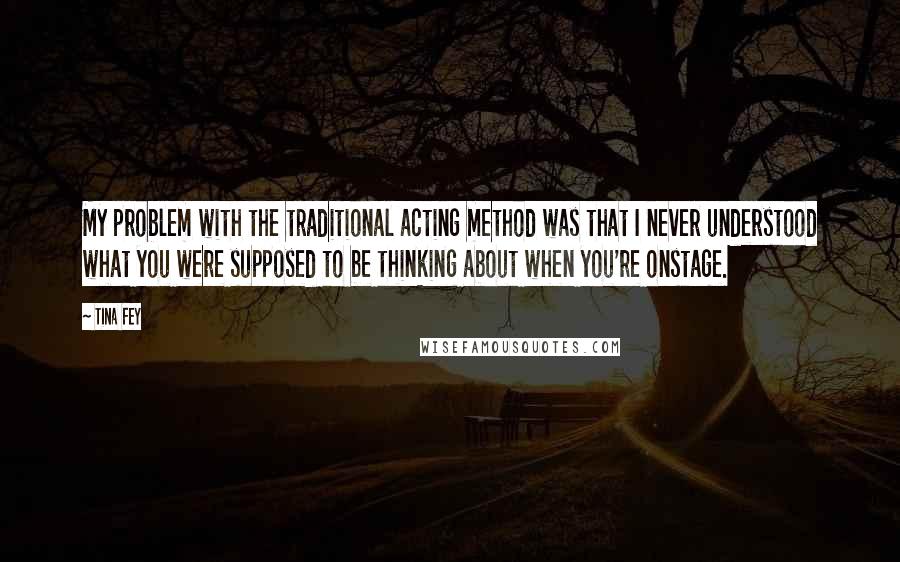 Tina Fey Quotes: My problem with the traditional acting method was that I never understood what you were supposed to be thinking about when you're onstage.