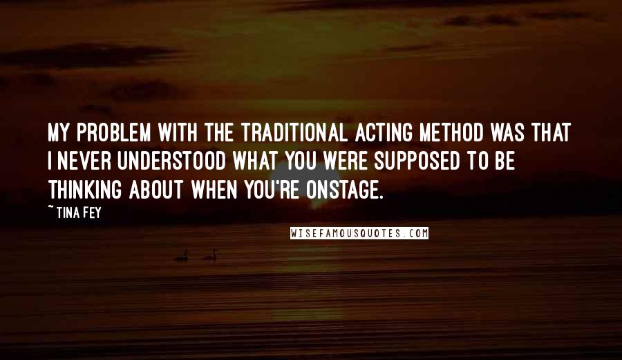 Tina Fey Quotes: My problem with the traditional acting method was that I never understood what you were supposed to be thinking about when you're onstage.