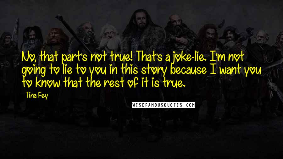 Tina Fey Quotes: No, that part's not true! That's a joke-lie. I'm not going to lie to you in this story because I want you to know that the rest of it is true.