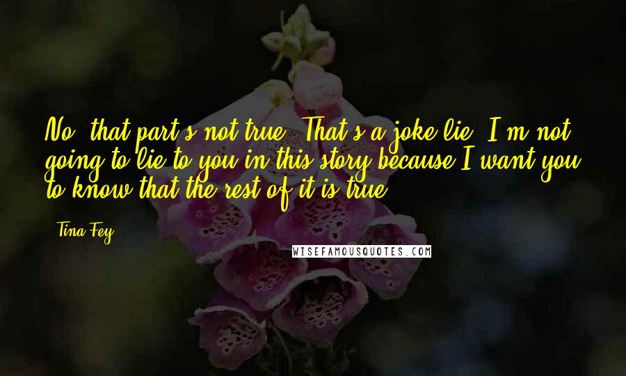 Tina Fey Quotes: No, that part's not true! That's a joke-lie. I'm not going to lie to you in this story because I want you to know that the rest of it is true.