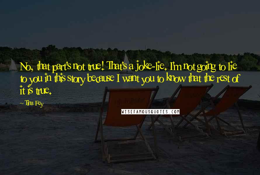 Tina Fey Quotes: No, that part's not true! That's a joke-lie. I'm not going to lie to you in this story because I want you to know that the rest of it is true.