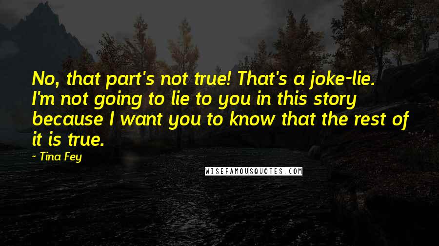 Tina Fey Quotes: No, that part's not true! That's a joke-lie. I'm not going to lie to you in this story because I want you to know that the rest of it is true.
