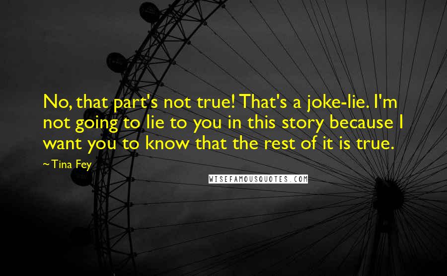 Tina Fey Quotes: No, that part's not true! That's a joke-lie. I'm not going to lie to you in this story because I want you to know that the rest of it is true.