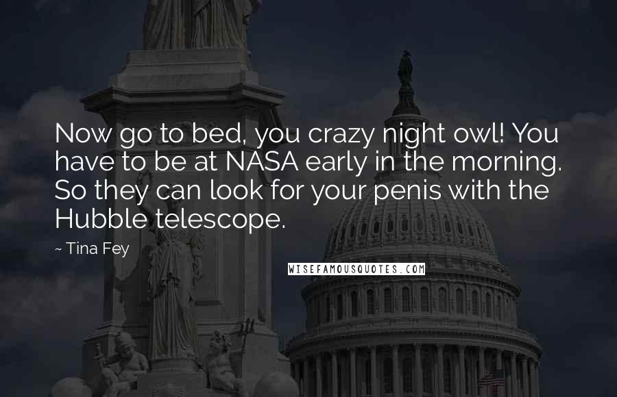 Tina Fey Quotes: Now go to bed, you crazy night owl! You have to be at NASA early in the morning. So they can look for your penis with the Hubble telescope.