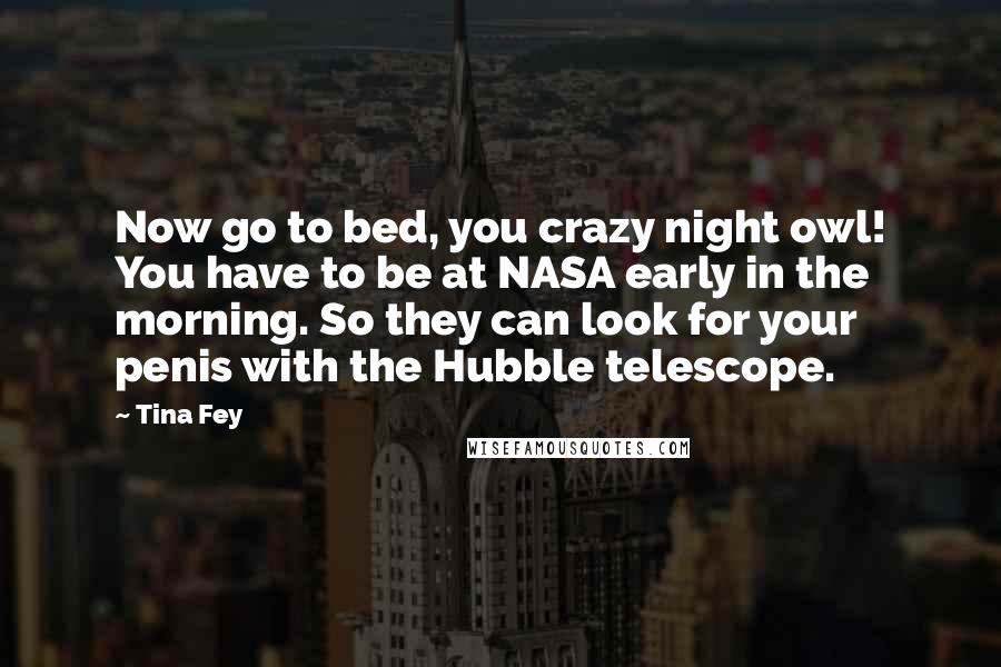 Tina Fey Quotes: Now go to bed, you crazy night owl! You have to be at NASA early in the morning. So they can look for your penis with the Hubble telescope.