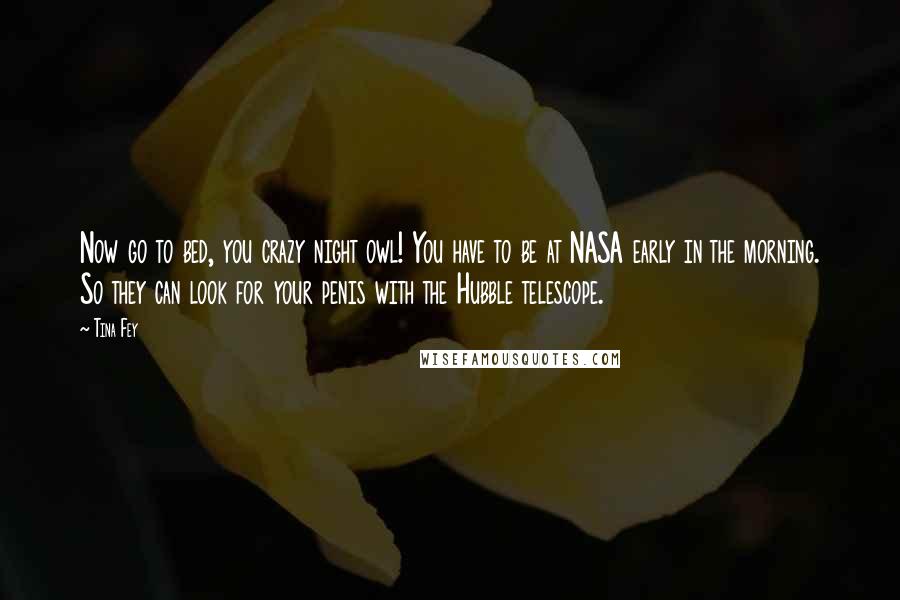 Tina Fey Quotes: Now go to bed, you crazy night owl! You have to be at NASA early in the morning. So they can look for your penis with the Hubble telescope.