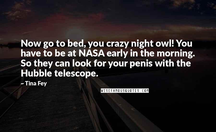 Tina Fey Quotes: Now go to bed, you crazy night owl! You have to be at NASA early in the morning. So they can look for your penis with the Hubble telescope.