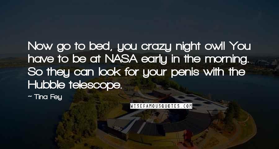 Tina Fey Quotes: Now go to bed, you crazy night owl! You have to be at NASA early in the morning. So they can look for your penis with the Hubble telescope.
