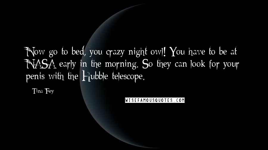 Tina Fey Quotes: Now go to bed, you crazy night owl! You have to be at NASA early in the morning. So they can look for your penis with the Hubble telescope.
