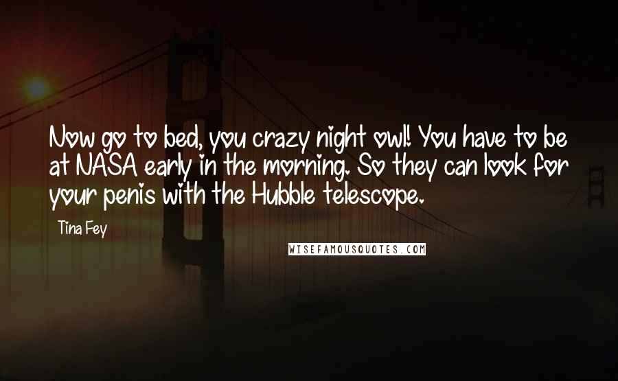 Tina Fey Quotes: Now go to bed, you crazy night owl! You have to be at NASA early in the morning. So they can look for your penis with the Hubble telescope.