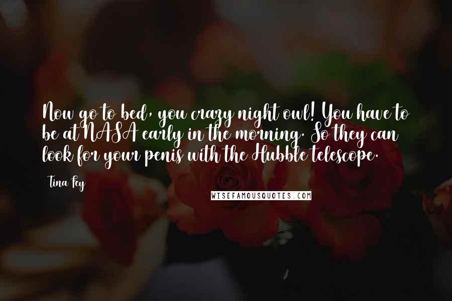 Tina Fey Quotes: Now go to bed, you crazy night owl! You have to be at NASA early in the morning. So they can look for your penis with the Hubble telescope.