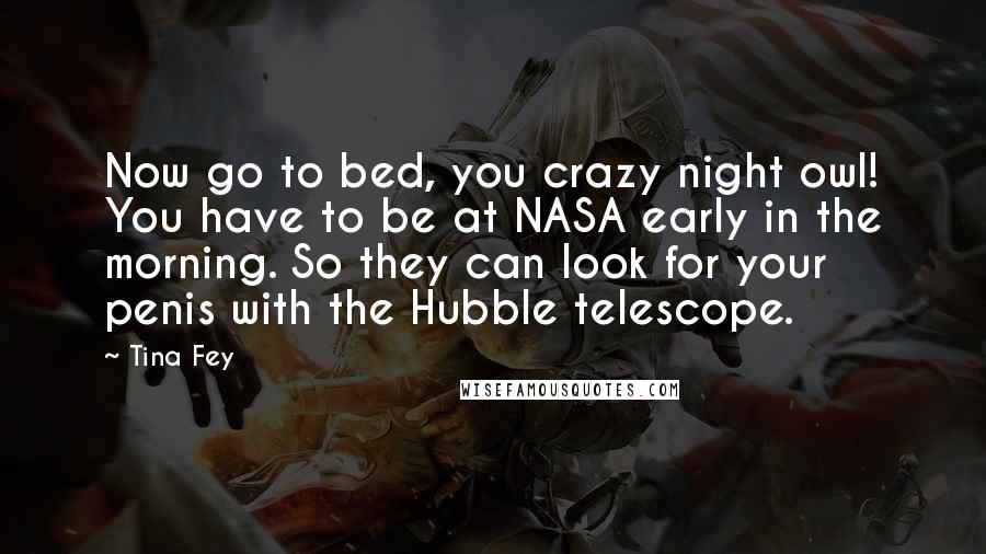 Tina Fey Quotes: Now go to bed, you crazy night owl! You have to be at NASA early in the morning. So they can look for your penis with the Hubble telescope.