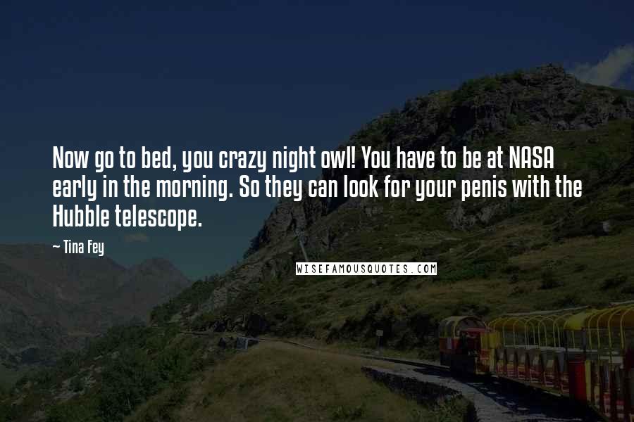 Tina Fey Quotes: Now go to bed, you crazy night owl! You have to be at NASA early in the morning. So they can look for your penis with the Hubble telescope.