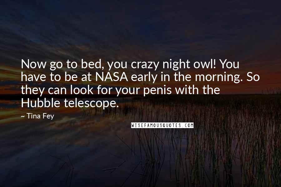 Tina Fey Quotes: Now go to bed, you crazy night owl! You have to be at NASA early in the morning. So they can look for your penis with the Hubble telescope.