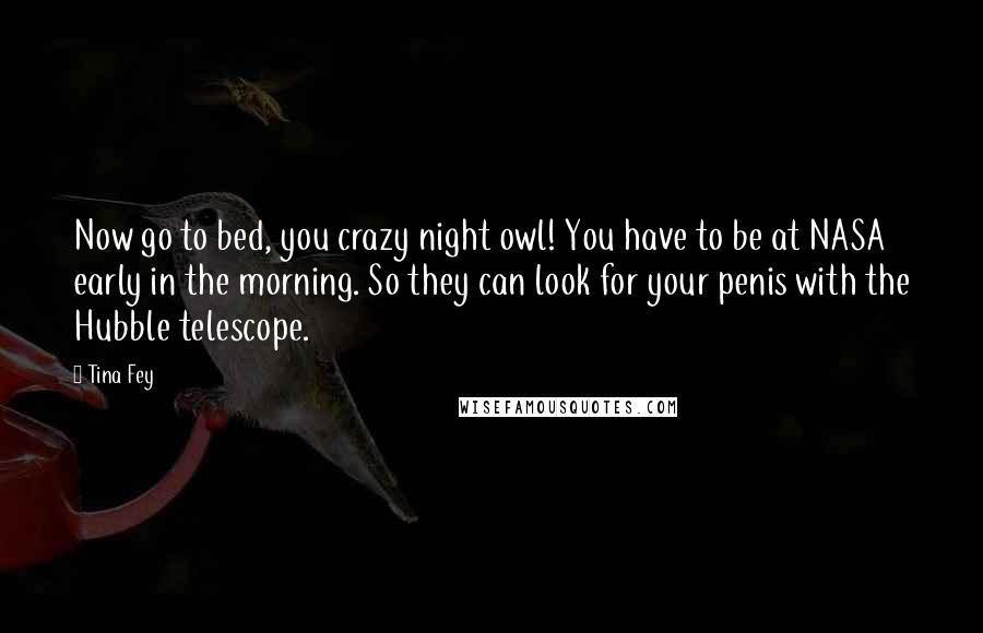 Tina Fey Quotes: Now go to bed, you crazy night owl! You have to be at NASA early in the morning. So they can look for your penis with the Hubble telescope.
