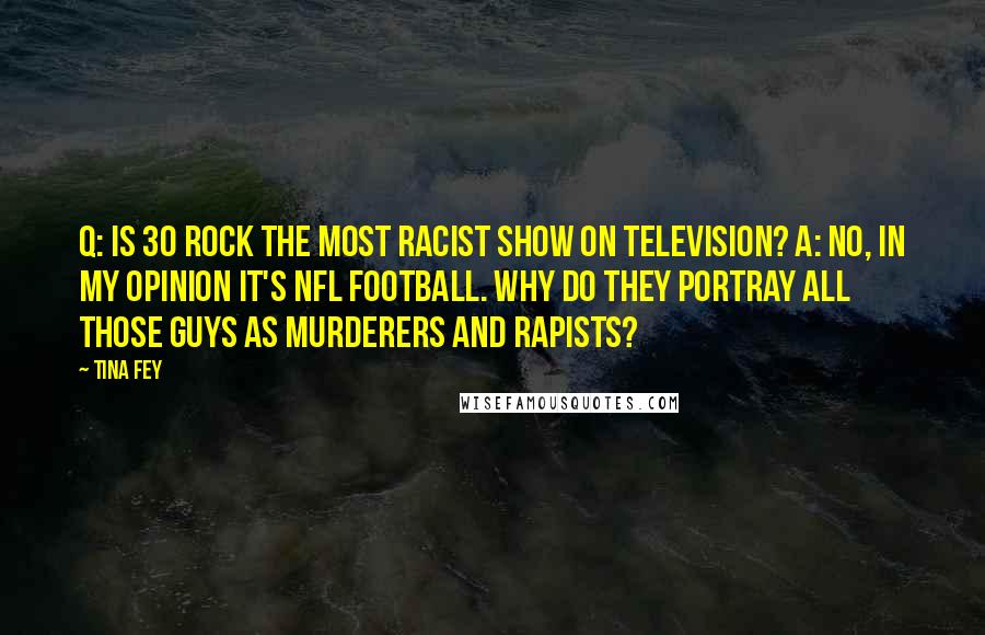 Tina Fey Quotes: Q: Is 30 Rock the most racist show on television? A: No, in my opinion it's NFL football. Why do they portray all those guys as murderers and rapists?