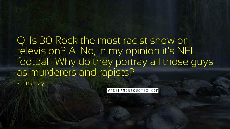 Tina Fey Quotes: Q: Is 30 Rock the most racist show on television? A: No, in my opinion it's NFL football. Why do they portray all those guys as murderers and rapists?