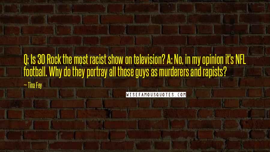 Tina Fey Quotes: Q: Is 30 Rock the most racist show on television? A: No, in my opinion it's NFL football. Why do they portray all those guys as murderers and rapists?