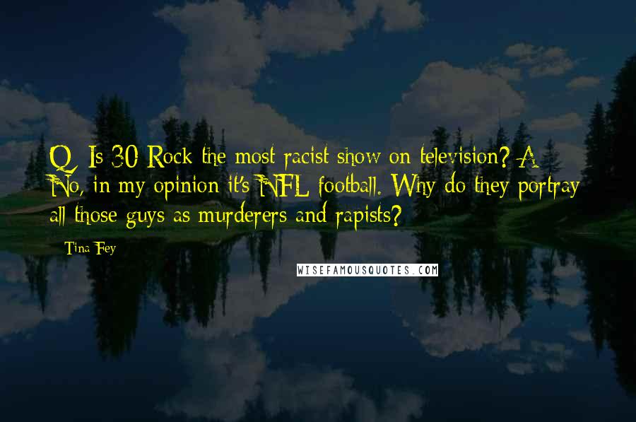 Tina Fey Quotes: Q: Is 30 Rock the most racist show on television? A: No, in my opinion it's NFL football. Why do they portray all those guys as murderers and rapists?