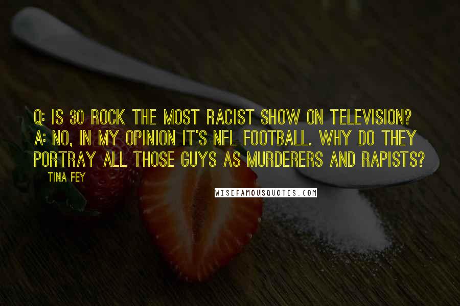 Tina Fey Quotes: Q: Is 30 Rock the most racist show on television? A: No, in my opinion it's NFL football. Why do they portray all those guys as murderers and rapists?