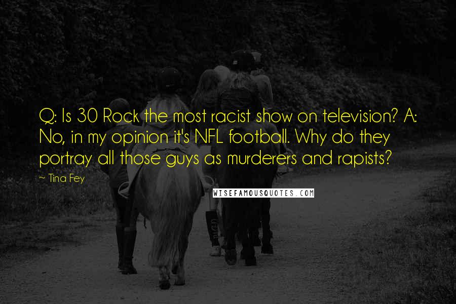 Tina Fey Quotes: Q: Is 30 Rock the most racist show on television? A: No, in my opinion it's NFL football. Why do they portray all those guys as murderers and rapists?