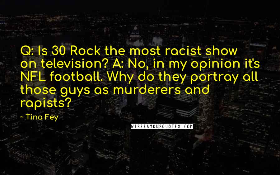 Tina Fey Quotes: Q: Is 30 Rock the most racist show on television? A: No, in my opinion it's NFL football. Why do they portray all those guys as murderers and rapists?