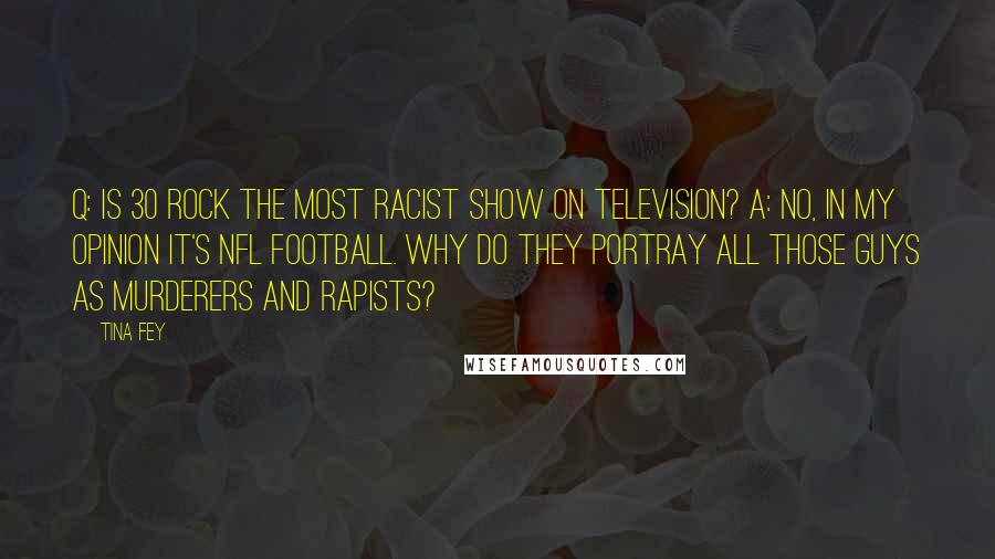 Tina Fey Quotes: Q: Is 30 Rock the most racist show on television? A: No, in my opinion it's NFL football. Why do they portray all those guys as murderers and rapists?