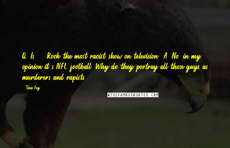 Tina Fey Quotes: Q: Is 30 Rock the most racist show on television? A: No, in my opinion it's NFL football. Why do they portray all those guys as murderers and rapists?