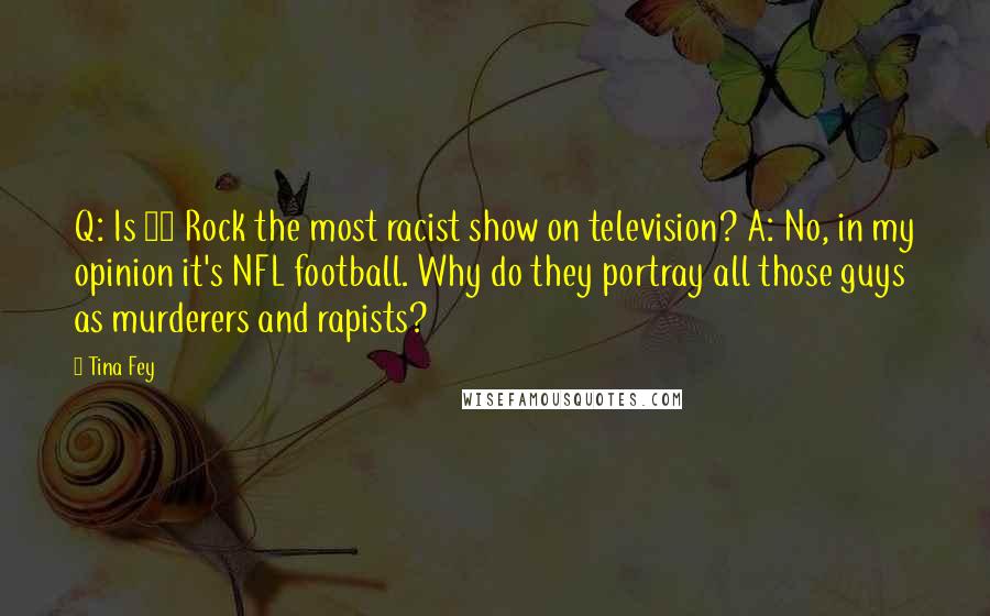 Tina Fey Quotes: Q: Is 30 Rock the most racist show on television? A: No, in my opinion it's NFL football. Why do they portray all those guys as murderers and rapists?