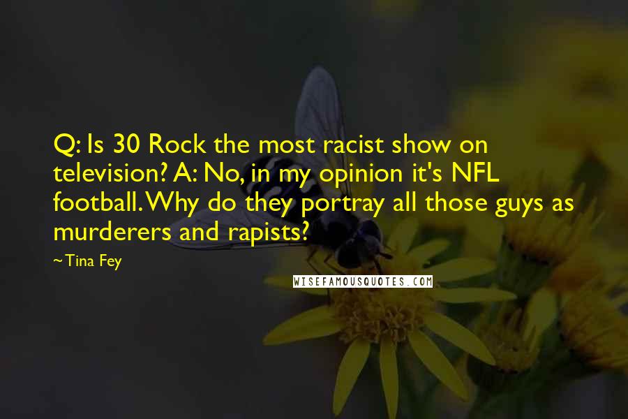 Tina Fey Quotes: Q: Is 30 Rock the most racist show on television? A: No, in my opinion it's NFL football. Why do they portray all those guys as murderers and rapists?