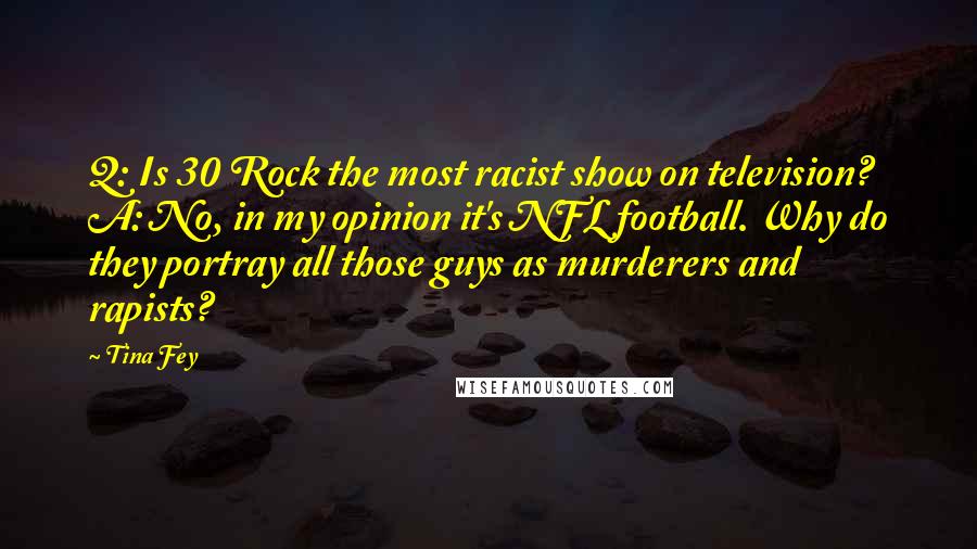 Tina Fey Quotes: Q: Is 30 Rock the most racist show on television? A: No, in my opinion it's NFL football. Why do they portray all those guys as murderers and rapists?