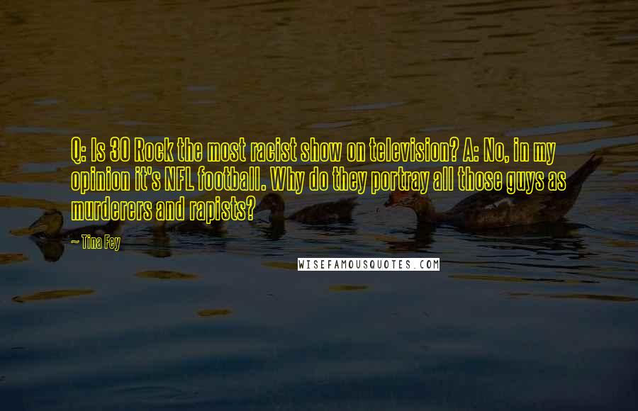 Tina Fey Quotes: Q: Is 30 Rock the most racist show on television? A: No, in my opinion it's NFL football. Why do they portray all those guys as murderers and rapists?