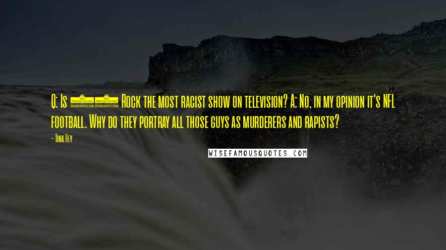 Tina Fey Quotes: Q: Is 30 Rock the most racist show on television? A: No, in my opinion it's NFL football. Why do they portray all those guys as murderers and rapists?