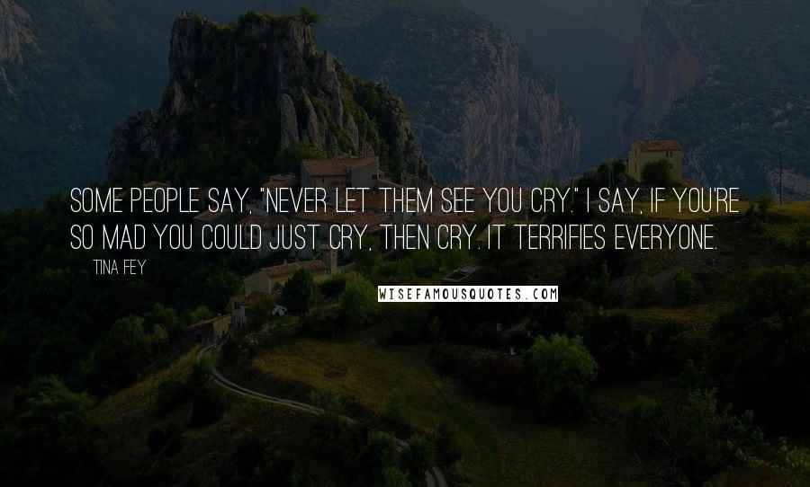 Tina Fey Quotes: Some people say, "Never let them see you cry." I say, if you're so mad you could just cry, then cry. It terrifies everyone.