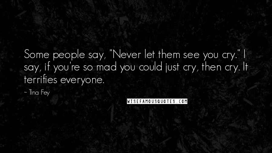 Tina Fey Quotes: Some people say, "Never let them see you cry." I say, if you're so mad you could just cry, then cry. It terrifies everyone.