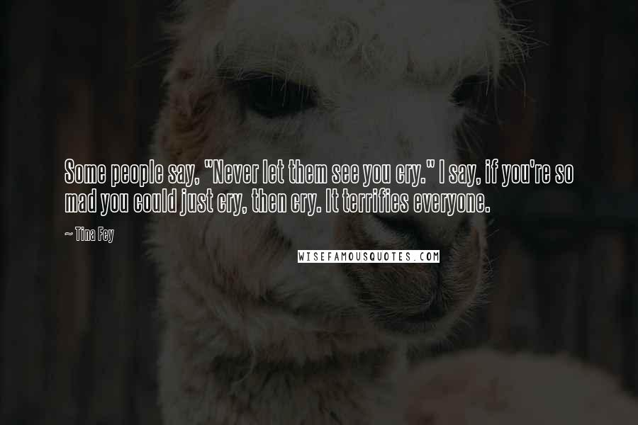 Tina Fey Quotes: Some people say, "Never let them see you cry." I say, if you're so mad you could just cry, then cry. It terrifies everyone.