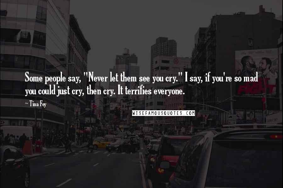 Tina Fey Quotes: Some people say, "Never let them see you cry." I say, if you're so mad you could just cry, then cry. It terrifies everyone.