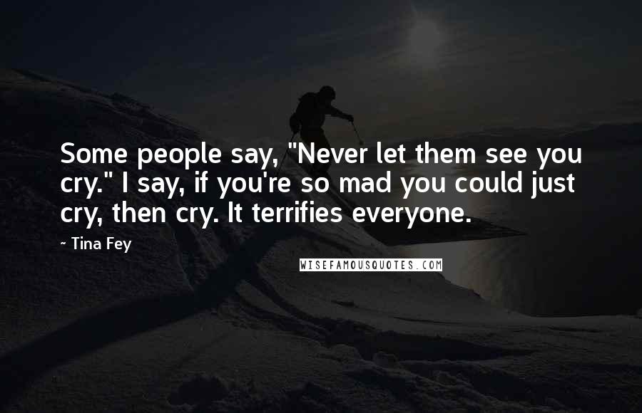 Tina Fey Quotes: Some people say, "Never let them see you cry." I say, if you're so mad you could just cry, then cry. It terrifies everyone.