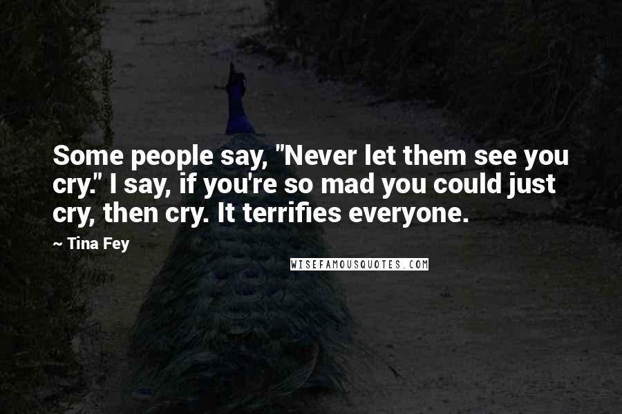 Tina Fey Quotes: Some people say, "Never let them see you cry." I say, if you're so mad you could just cry, then cry. It terrifies everyone.