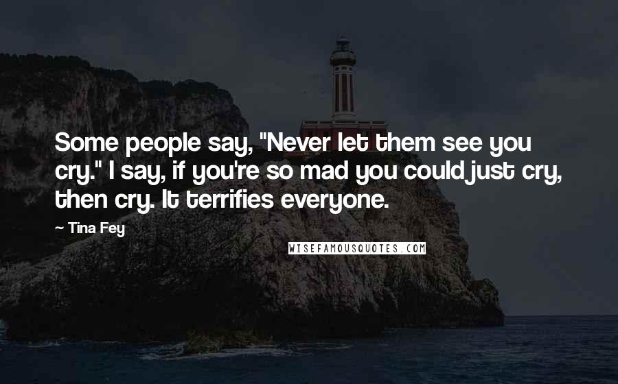Tina Fey Quotes: Some people say, "Never let them see you cry." I say, if you're so mad you could just cry, then cry. It terrifies everyone.