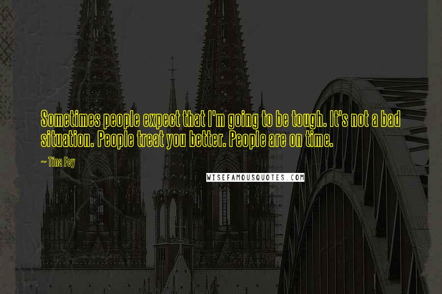 Tina Fey Quotes: Sometimes people expect that I'm going to be tough. It's not a bad situation. People treat you better. People are on time.