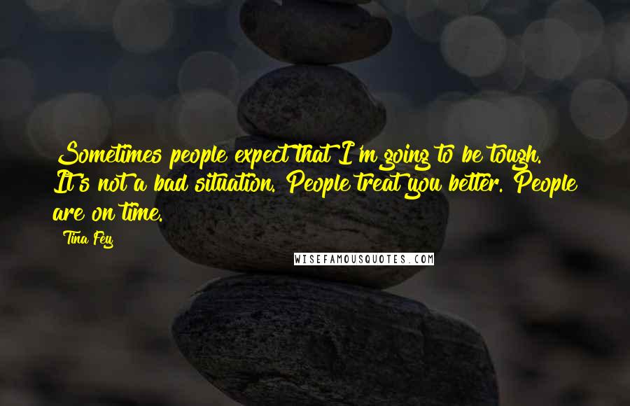 Tina Fey Quotes: Sometimes people expect that I'm going to be tough. It's not a bad situation. People treat you better. People are on time.