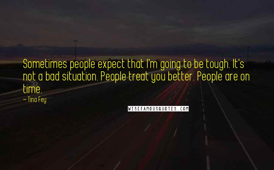 Tina Fey Quotes: Sometimes people expect that I'm going to be tough. It's not a bad situation. People treat you better. People are on time.