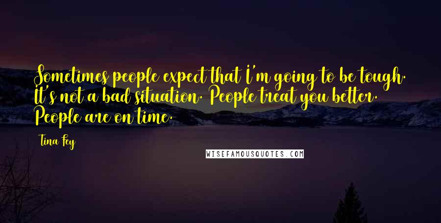 Tina Fey Quotes: Sometimes people expect that I'm going to be tough. It's not a bad situation. People treat you better. People are on time.