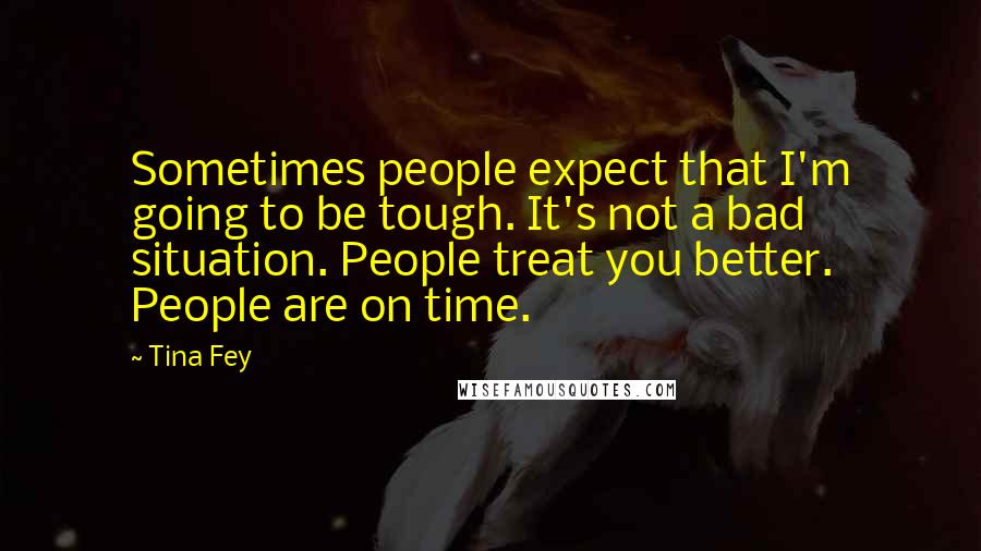 Tina Fey Quotes: Sometimes people expect that I'm going to be tough. It's not a bad situation. People treat you better. People are on time.