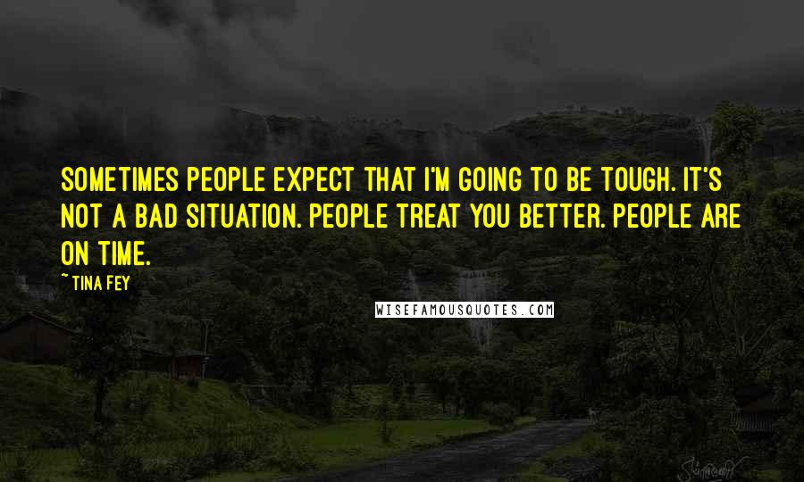 Tina Fey Quotes: Sometimes people expect that I'm going to be tough. It's not a bad situation. People treat you better. People are on time.